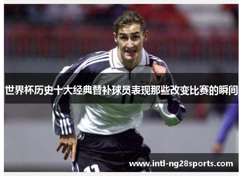 世界杯历史十大经典替补球员表现那些改变比赛的瞬间