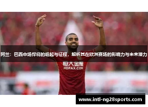 阿兰：巴西中场悍将的崛起与征程，解析其在欧洲赛场的影响力与未来潜力