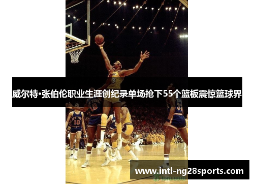 威尔特·张伯伦职业生涯创纪录单场抢下55个篮板震惊篮球界