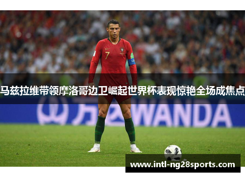 马兹拉维带领摩洛哥边卫崛起世界杯表现惊艳全场成焦点