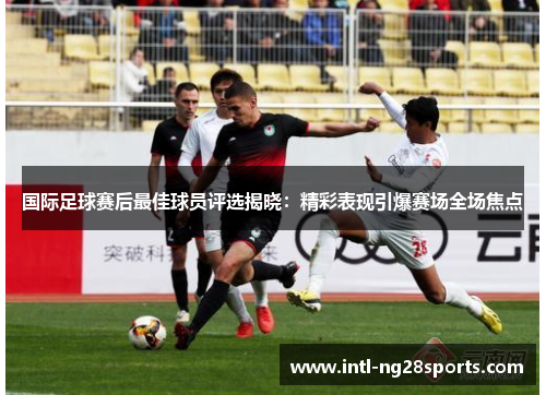 国际足球赛后最佳球员评选揭晓：精彩表现引爆赛场全场焦点