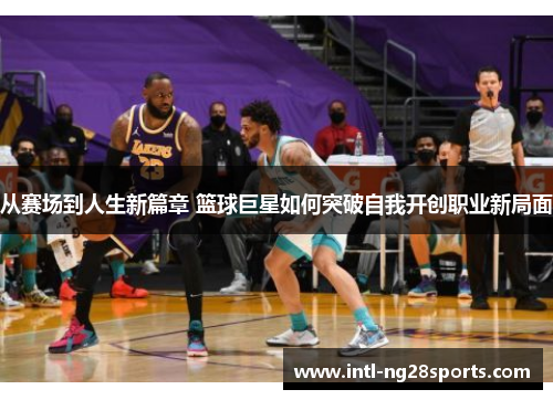 从赛场到人生新篇章 篮球巨星如何突破自我开创职业新局面