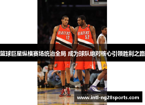 篮球巨星纵横赛场统治全局 成为球队绝对核心引领胜利之路