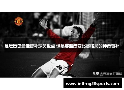足坛历史最佳替补球员盘点 谁是那些改变比赛格局的神奇替补