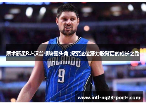魔术新星RJ·汉普顿崭露头角 探索这位潜力股背后的成长之路