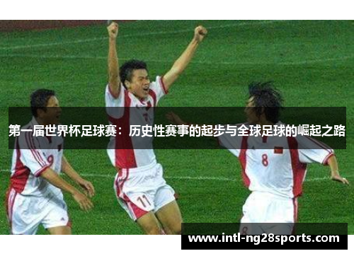 第一届世界杯足球赛：历史性赛事的起步与全球足球的崛起之路