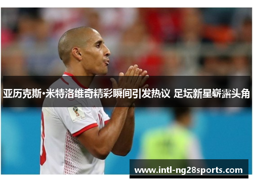 亚历克斯·米特洛维奇精彩瞬间引发热议 足坛新星崭露头角