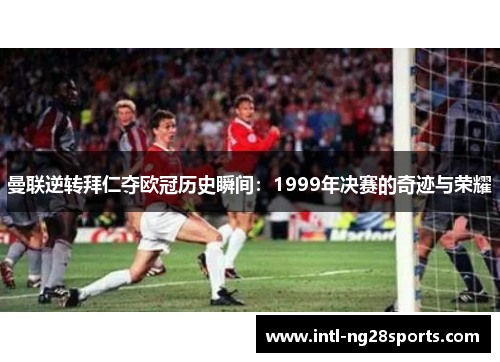 曼联逆转拜仁夺欧冠历史瞬间：1999年决赛的奇迹与荣耀