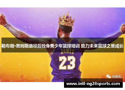 勒布朗·詹姆斯退役后投身青少年篮球培训 助力未来篮球之星成长