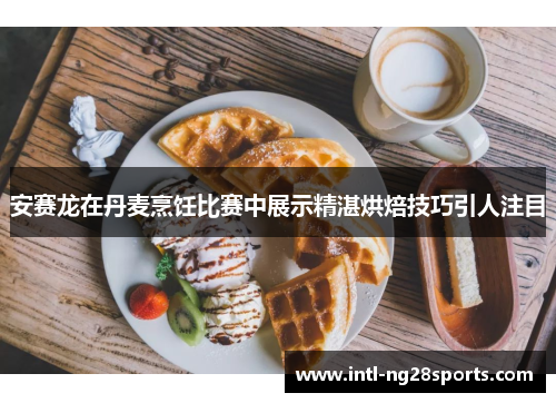 安赛龙在丹麦烹饪比赛中展示精湛烘焙技巧引人注目