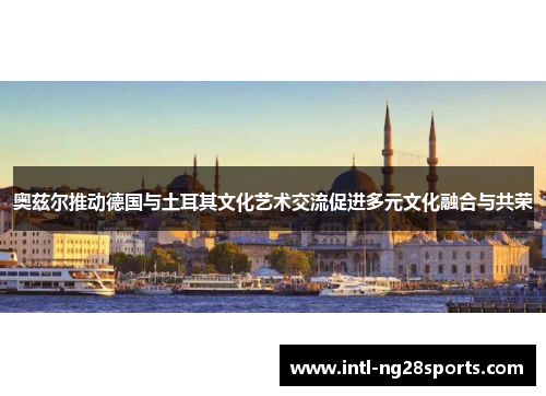 奥兹尔推动德国与土耳其文化艺术交流促进多元文化融合与共荣