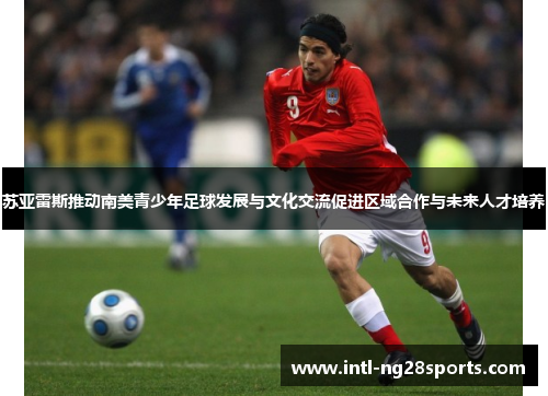 苏亚雷斯推动南美青少年足球发展与文化交流促进区域合作与未来人才培养