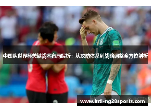 中国队世界杯关键战术布局解析：从攻防体系到战略调整全方位剖析
