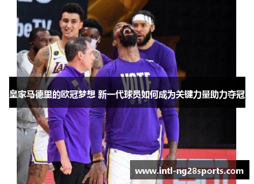 皇家马德里的欧冠梦想 新一代球员如何成为关键力量助力夺冠