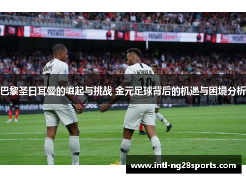 巴黎圣日耳曼的崛起与挑战 金元足球背后的机遇与困境分析