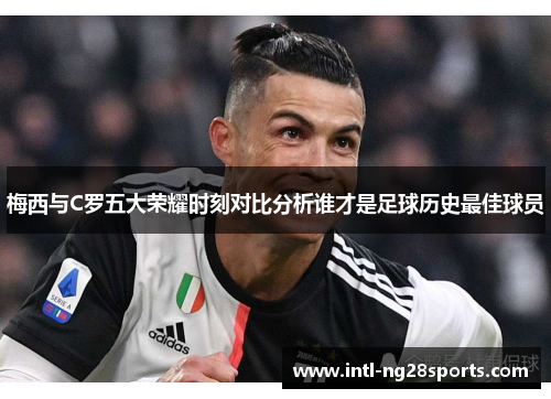 梅西与C罗五大荣耀时刻对比分析谁才是足球历史最佳球员