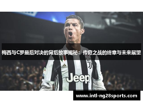 梅西与C罗最后对决的背后故事揭秘：传奇之战的终章与未来展望