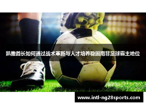 凯撒酋长如何通过战术革新与人才培养稳固南非足球霸主地位