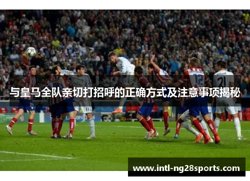 与皇马全队亲切打招呼的正确方式及注意事项揭秘