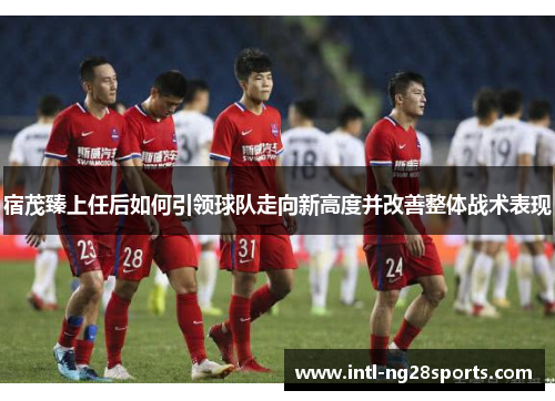 宿茂臻上任后如何引领球队走向新高度并改善整体战术表现