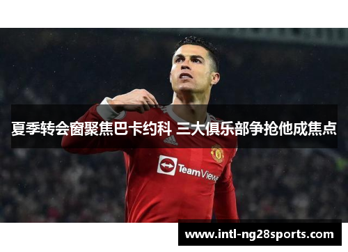 夏季转会窗聚焦巴卡约科 三大俱乐部争抢他成焦点