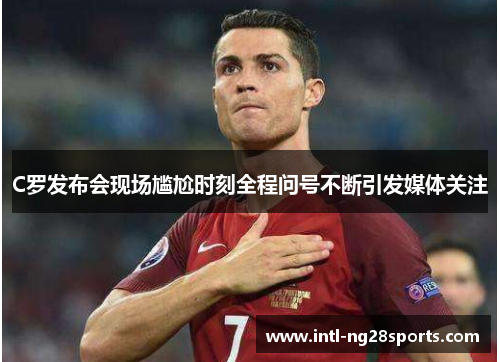 C罗发布会现场尴尬时刻全程问号不断引发媒体关注