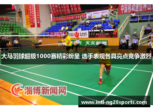 大马羽球超级1000赛精彩纷呈 选手表现各具亮点竞争激烈
