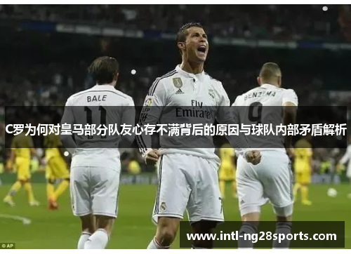 C罗为何对皇马部分队友心存不满背后的原因与球队内部矛盾解析 C罗为何对皇马部分队友心存不满背后的原因与球队内部矛盾解析