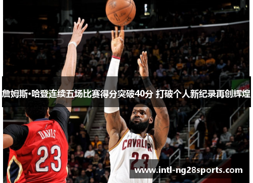 詹姆斯·哈登连续五场比赛得分突破40分 打破个人新纪录再创辉煌 詹姆斯·哈登连续五场比赛得分突破40分 打破个人新纪录再创辉煌