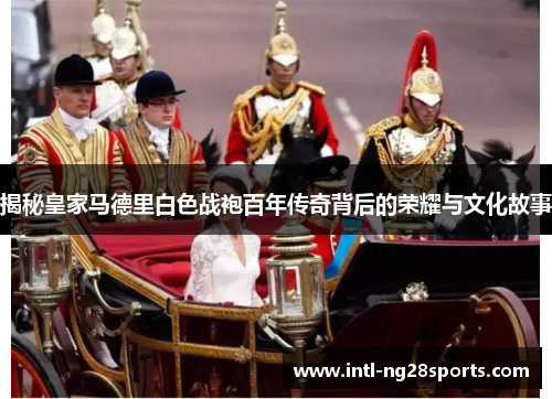 揭秘皇家马德里白色战袍百年传奇背后的荣耀与文化故事