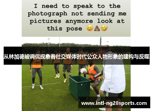 从林加德被调侃现象看社交媒体时代公众人物形象的建构与反噬 从林加德被调侃现象看社交媒体时代公众人物形象的建构与反噬