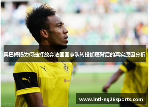 奥巴梅扬为何选择放弃法国国家队转投加蓬背后的真实原因分析