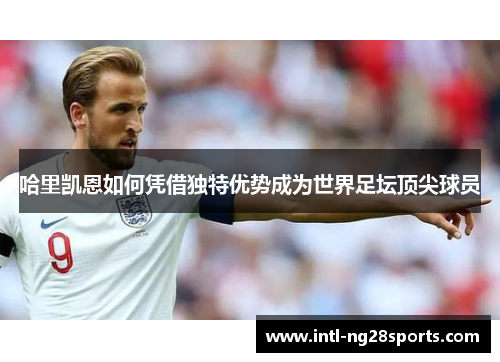 哈里凯恩如何凭借独特优势成为世界足坛顶尖球员 哈里凯恩如何凭借独特优势成为世界足坛顶尖球员