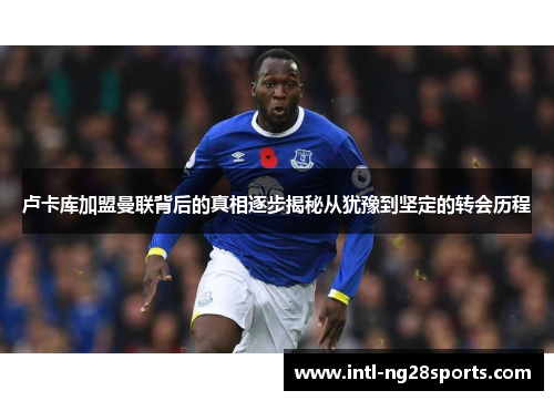 卢卡库加盟曼联背后的真相逐步揭秘从犹豫到坚定的转会历程 卢卡库加盟曼联背后的真相逐步揭秘从犹豫到坚定的转会历程