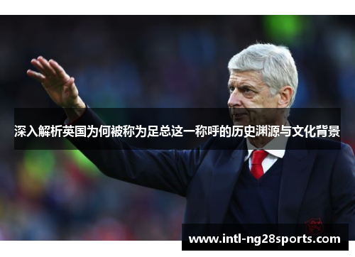 深入解析英国为何被称为足总这一称呼的历史渊源与文化背景 深入解析英国为何被称为足总这一称呼的历史渊源与文化背景